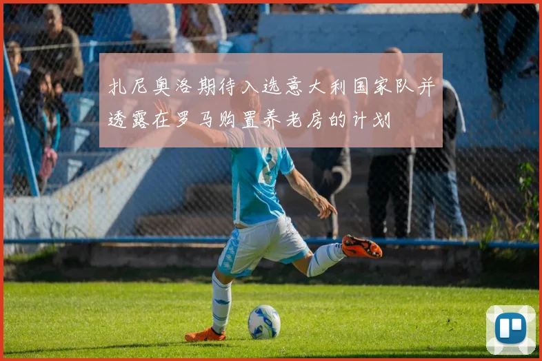 扎尼奥洛期待入选意大利国家队并透露在罗马购置养老房的计划