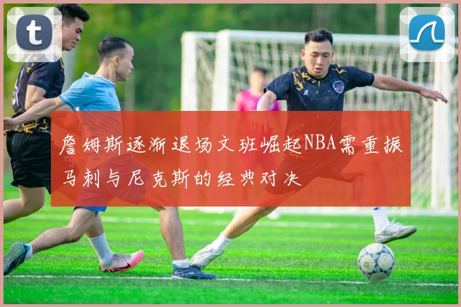 詹姆斯逐渐退场文班崛起NBA需重振马刺与尼克斯的经典对决