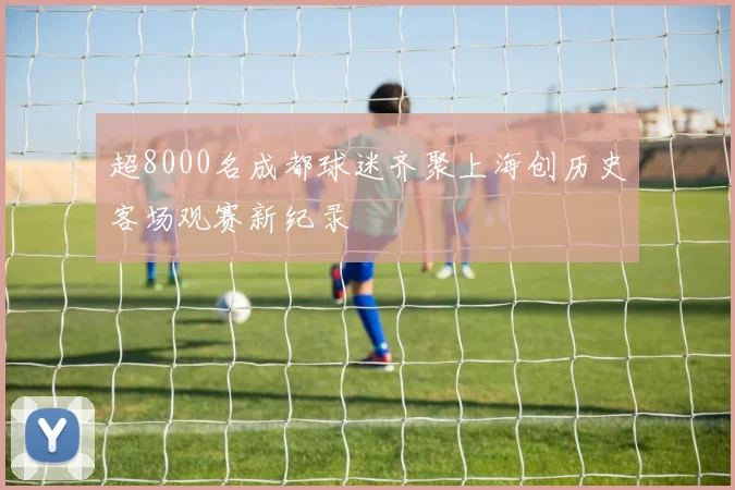 超8000名成都球迷齐聚上海创历史客场观赛新纪录