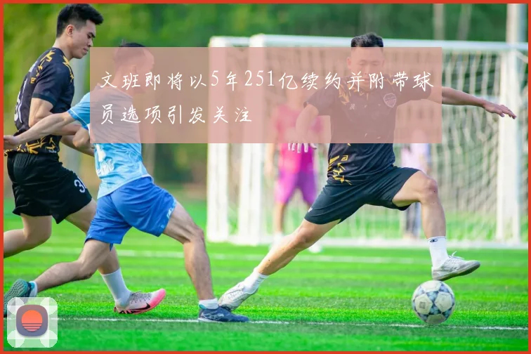 文班即将以5年251亿续约并附带球员选项引发关注