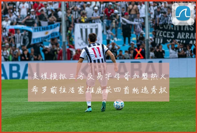 美媒模拟三方交易字母哥加盟热火希罗前往活塞雄鹿获四首轮选秀权与两次互换权