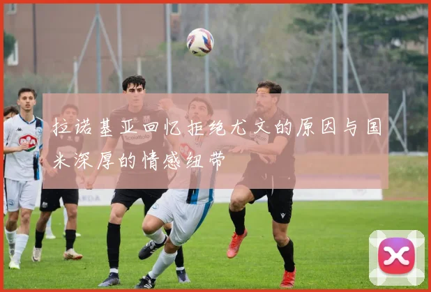 拉诺基亚回忆拒绝尤文的原因与国米深厚的情感纽带