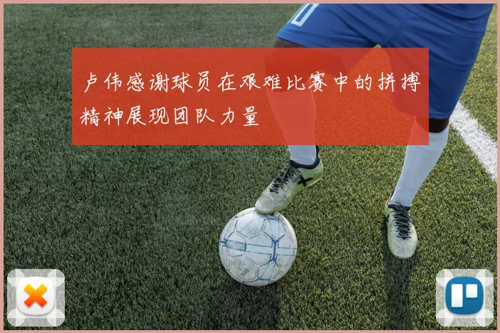 卢伟感谢球员在艰难比赛中的拼搏精神展现团队力量