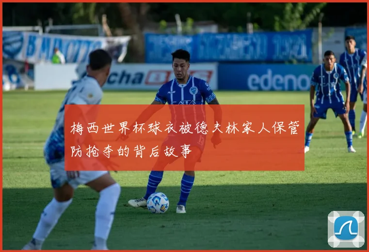 梅西世界杯球衣被德夫林家人保管防抢夺的背后故事