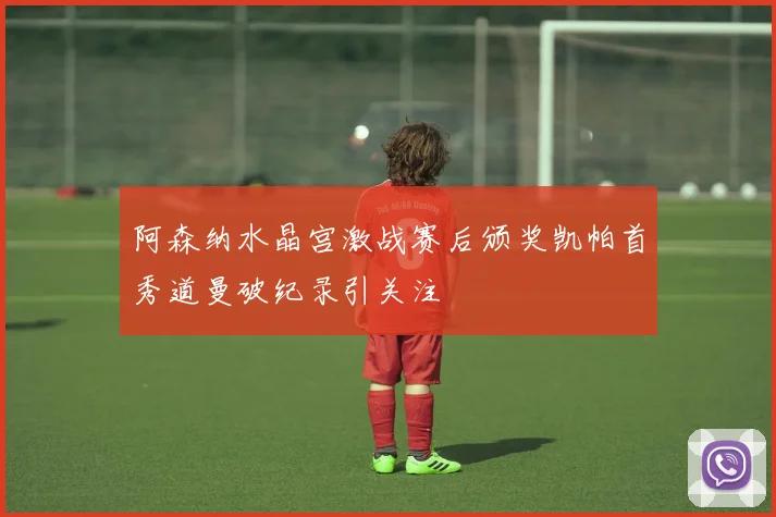 阿森纳水晶宫激战赛后颁奖凯帕首秀道曼破纪录引关注