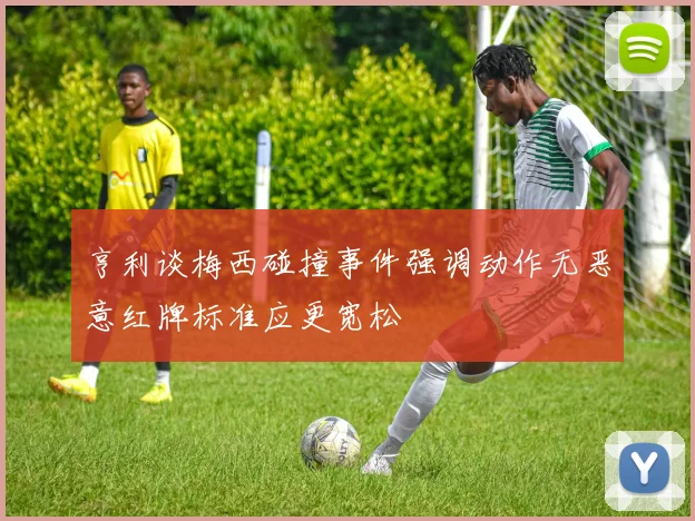 亨利谈梅西碰撞事件强调动作无恶意红牌标准应更宽松