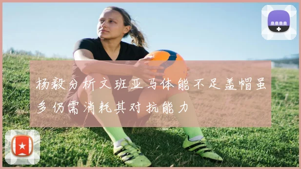 杨毅分析文班亚马体能不足盖帽虽多仍需消耗其对抗能力