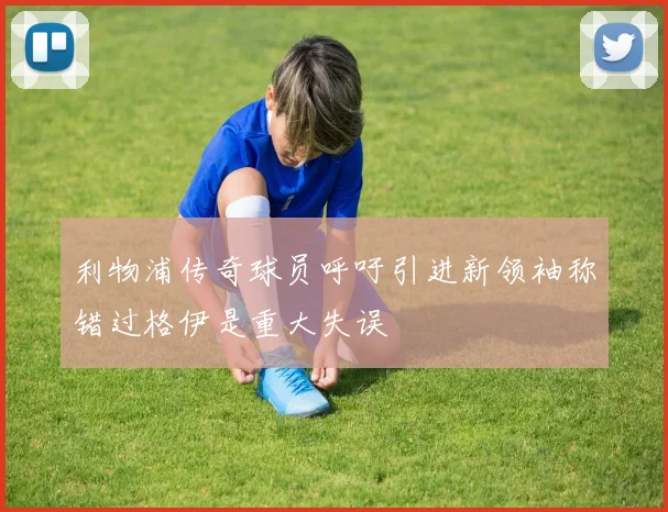 利物浦传奇球员呼吁引进新领袖称错过格伊是重大失误