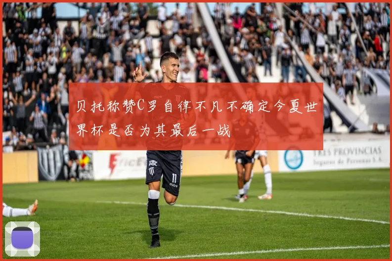 贝托称赞C罗自律不凡不确定今夏世界杯是否为其最后一战