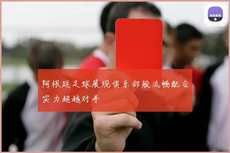 阿根廷足球展现俱乐部般流畅配合实力超越对手