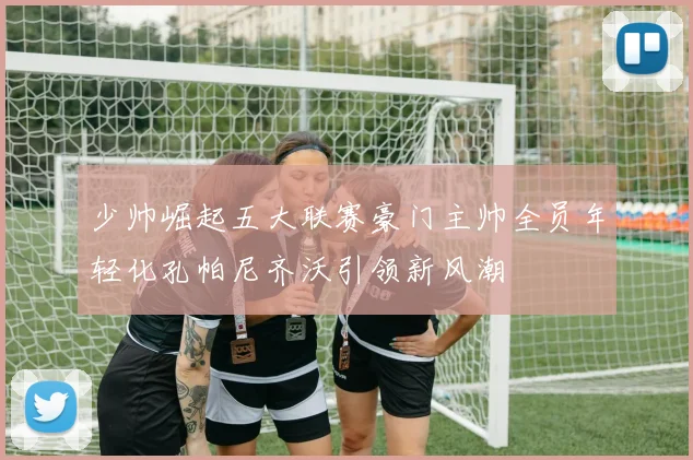 少帅崛起五大联赛豪门主帅全员年轻化孔帕尼齐沃引领新风潮