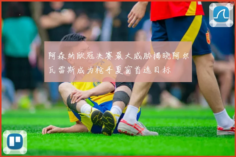 阿森纳欧冠决赛最大威胁揭晓阿尔瓦雷斯成为枪手夏窗首选目标