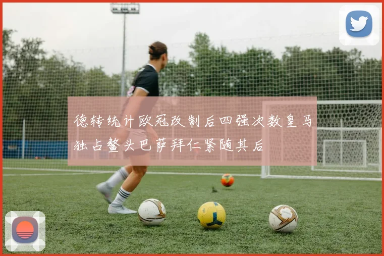 德转统计欧冠改制后四强次数皇马独占鳌头巴萨拜仁紧随其后