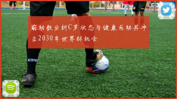 前助教分析C罗状态与健康或助其冲击2030年世界杯机会