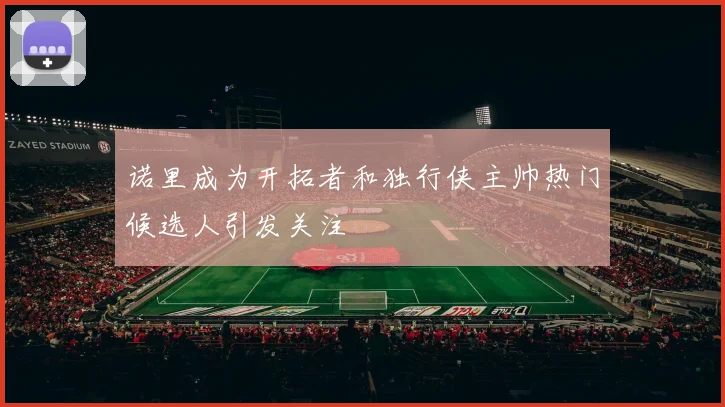 诺里成为开拓者和独行侠主帅热门候选人引发关注
