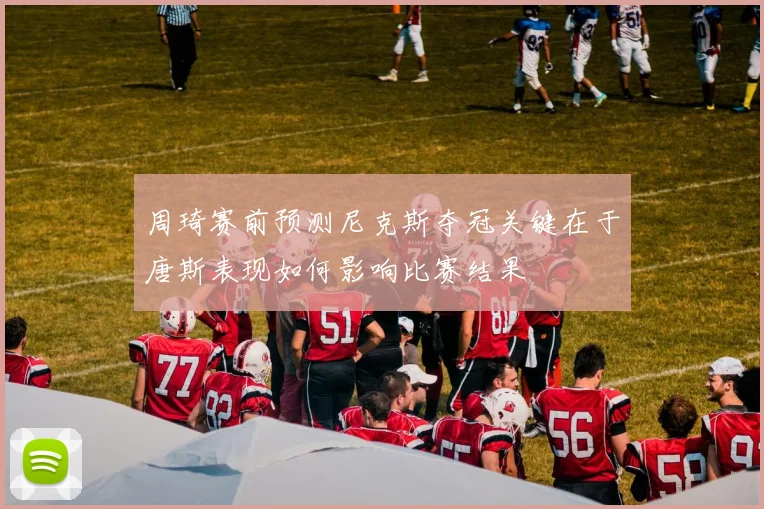 周琦赛前预测尼克斯夺冠关键在于唐斯表现如何影响比赛结果