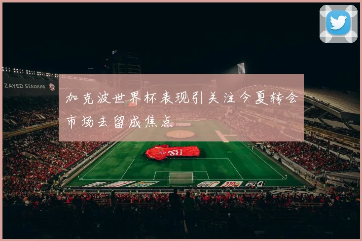 加克波世界杯表现引关注今夏转会市场去留成焦点