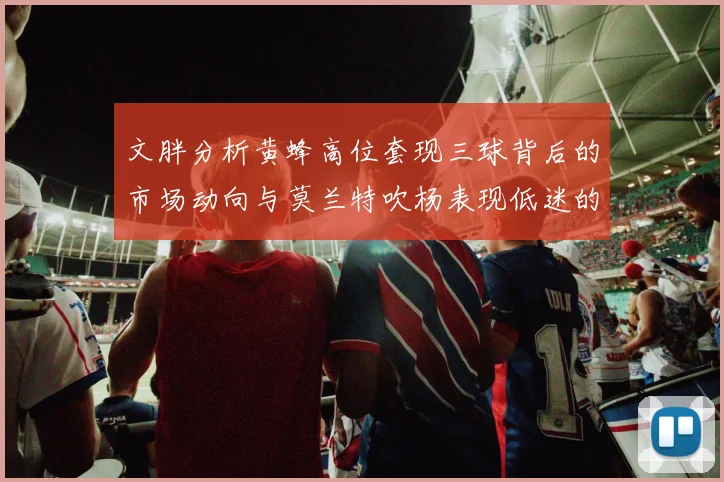 文胖分析黄蜂高位套现三球背后的市场动向与莫兰特吹杨表现低迷的影响
