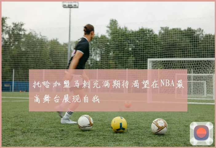 托哈加盟马刺充满期待渴望在NBA最高舞台展现自我