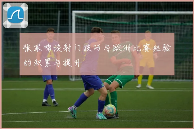 张家鸣谈射门技巧与欧洲比赛经验的积累与提升
