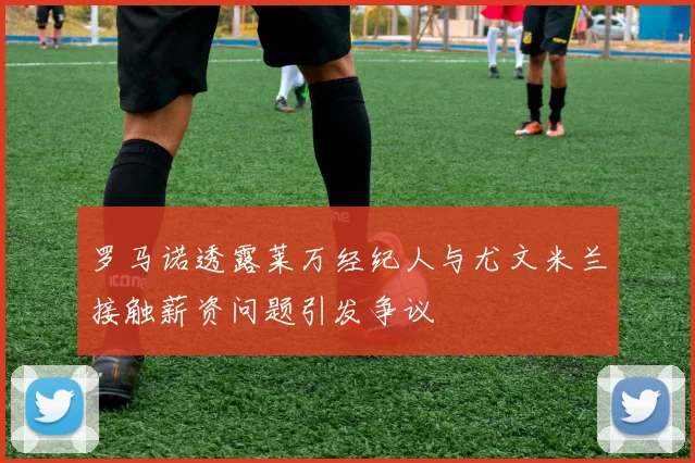 罗马诺透露莱万经纪人与尤文米兰接触薪资问题引发争议
