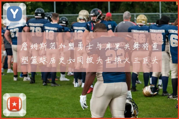詹姆斯若加盟勇士与库里共舞将重塑篮球历史如同披头士热火三巨头再现