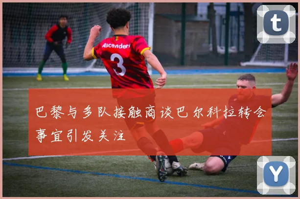 巴黎与多队接触商谈巴尔科拉转会事宜引发关注
