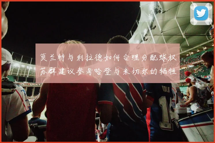 莫兰特与利拉德如何合理分配球权苏群建议参考哈登与米切尔的牺牲精神